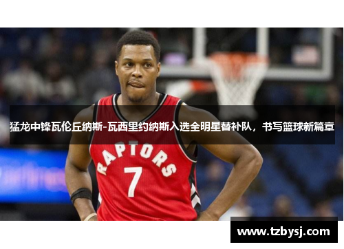 猛龙中锋瓦伦丘纳斯-瓦西里约纳斯入选全明星替补队，书写篮球新篇章