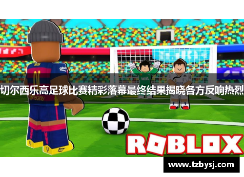 切尔西乐高足球比赛精彩落幕最终结果揭晓各方反响热烈